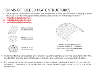 FORMS OF FOLDED PLATE STRUCTURES
• The shape of folded structures affects the transmission of load and direction of relying of folded
structures. Based on these parameters, folded plate systems are further classified into :
1. linear folded plate structure
2. radial folded plate structure
3. spatial folded plate structure
LINEAR FOLDED
PLATE STRUCTURE
RADIAL FOLDED
PLATE STRUCTURE
SPATIAL FOLDED
PLATE STRUCTURE
• Combined folded constructions are carried out over the complex geometric basis, formed by the
combination of simple geometric figures, rectangles and semicircles on one side or both sides.
• This type of folded structure can be derived in the plane or as a frame (cylindrical) structure, and
represents a combination of folded structure above the rectangular base and ½ of the radial
construction.
EXAMPLE OF A COMBINED FOLDED
STRUCTURE FORMED BY A CYLINDRICAL
FOLDED STRUCTURE AND HALF OF DOME
STRUCTURE
 