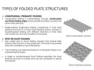 TYPES OF FOLDED PLATE STRUCTURES
 LONGITUDINAL/ PRISMATIC FOLDING
• Longitudinal folding is characterized through uninterrupted
and linked folding edges where parallel and skew up folds and
down folds alternate.
• Single-layered longitudinal folding corresponds in their load
bearing structure to a linear load bearing system whereas a
double-layered folding with different directions of their folds
can create the structural condition of the plate.
 SPOT OR FACET FOLDING
• Also called spot or facet folding, requires that several folds
intersect like a bunch in one single spot. This results in pyramidal
folds with crystalline or facet-like planes.
• Facet folding can either be based on a triangular shape or on
a quadrangular shape.
• A single or double-layered facet folding resembles the load
bearing structure of a plate and can be compared to space
frameworks
SKETCH PYRAMIDAL FOLDING
SKETCH LONGITUDINAL FOLDING
 