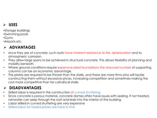 • since they are of concrete, such roofs have inherent resistance to fire, deterioration and to
atmospheric corrosion.
• They allow large spans to be achieved in structural concrete. This allows flexibility of planning and
mobility beneath.
• Where ground conditions require expensive piled foundations the reduced number of supporting
columns can be an economic advantage.
• The plates are required to be thicker than the shells, and there are more firms who will tackle
constructing them without excessive prices, increasing competition and sometimes making the
cost more competitive than for cylindrical shells.
 DISADVANTAGES
• Skilled labor is required in the construction of curved shuttering.
• Since concrete is porous material, concrete domes often have issues with sealing. If not treated,
rainwater can seep through the roof and leak into the interior of the building
• Labor skilled in curved shuttering are very expensive
• Skilled labor for folded plates are hard to find
 ADVANTAGES
•Storage buildings
•Swimming pools
•Gyms
•Airports etc.
 USES
 