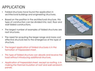 APPLICATION
• Folded structures have found the application in
architectural buildings and engineering structures.
• Based on the position in the architectural structure, this
type of construction can be divided into: roof, floor and
wall folded constructions.
• The largest number of examples of folded structures are
roof structures.
• The need for acquiring the larger range and more cost
effective structure led to the emergence of this type of
structure.
• The largest application of folded structures is in the
formation of trapezoidal sheet.
• This type of folded structure can absorb and receive the
load without introducing additional structure.
• Application of trapezoidal sheet, except as roofing, is in
making the thermal insulation of roof and wall sandwich
panels.
 