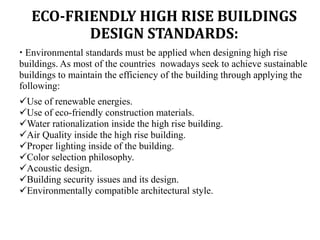 ECO-FRIENDLY HIGH RISE BUILDINGS
DESIGN STANDARDS:
 Environmental standards must be applied when designing high rise
buildings. As most of the countries nowadays seek to achieve sustainable
buildings to maintain the efficiency of the building through applying the
following:
Use of renewable energies.
Use of eco-friendly construction materials.
Water rationalization inside the high rise building.
Air Quality inside the high rise building.
Proper lighting inside of the building.
Color selection philosophy.
Acoustic design.
Building security issues and its design.
Environmentally compatible architectural style.
 