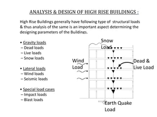 ANALYSIS & DESIGN OF HIGH RISE BUILDINGS :
High Rise Buildings generally have following type of structural loads
& thus analysis of the same is an important aspect determining the
designing parameters of the Buildings.
• Gravity loads
– Dead loads
– Live loads
– Snow loads
• Lateral loads
– Wind loads
– Seismic loads
• Special load cases
– Impact loads
– Blast loads
Snow
Load
Dead &
Live Load
Wind
Load
Earth Quake
Load
 