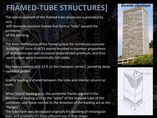 FRAMED-TUBE STRUCTURES]
The lateral resistant of the framed-tube structures is provided by
very
stiff moment-resistant frames that form a “tube” around the
perimeter
of the building.
The basic inefficiency of the frame system for reinforced concrete
buildings of more than 15 stories resulted in member proportions
of prohibitive size and structural material cost premium, and thus
such system were economically not viable.
The frames consist of 6-12 ft (2-4m) between centers, joined by deep
spandrel girders.
Gravity loading is shared between the tube and interior column or
walls.
When lateral loading acts, the perimeter frame aligned in the
direction of loading acts as the “webs” of the massive tube of the
cantilever, and those normal to the direction of the loading act as the
“flanges”.
The tube form was developed originally for building of rectangular
plan, and probably it’s most efficient use in that shape.
Dewitt chestnut
 