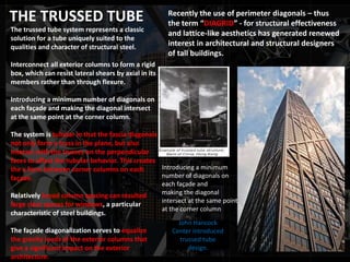 THE TRUSSED TUBE
The trussed tube system represents a classic
solution for a tube uniquely suited to the
qualities and character of structural steel.
Interconnect all exterior columns to form a rigid
box, which can resist lateral shears by axial in its
members rather than through flexure.
Introducing a minimum number of diagonals on
each façade and making the diagonal intersect
at the same point at the corner column.
The system is tubular in that the fascia diagonals
not only form a truss in the plane, but also
interact with the trusses on the perpendicular
faces to affect the tubular behavior. This creates
the x form between corner columns on each
façade.
Relatively broad column spacing can resulted
large clear spaces for windows, a particular
characteristic of steel buildings.
The façade diagonalization serves to equalize
the gravity loads of the exterior columns that
give a significant impact on the exterior
architecture.
John Hancock
Center introduced
trussed tube
design.
Recently the use of perimeter diagonals – thus
the term “DIAGRID” - for structural effectiveness
and lattice-like aesthetics has generated renewed
interest in architectural and structural designers
of tall buildings.
Introducing a minimum
number of diagonals on
each façade and
making the diagonal
intersect at the same point
at the corner column
 