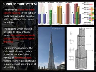 The concept allows for wider
column spacing in the tubular
walls than would be possible
with only the exterior frame
tube form.
The spacing which make it
possible to place interior
frame lines without seriously
compromising interior space
planning.
The ability to modulate the
cells vertically can create a
powerful vocabulary for a
variety of dynamic shapes
therefore offers great latitude
in architectural planning of at
all building.
Burj Khalifa, Dubai.
Sears Tower,
Chicago.
BUNDLED TUBE SYSTEM
 