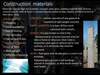 Construction materials
Advantages are:
 Plasticity
 Easily availability
 Easy in casting
 Non corrosive
 Can be cast in situ
Disadvantages are:
 Cost of form
 Dead weight
 Difficulty in pouring
CONCRETE:- cellular concrete of clay-gypsum &
invention of light weight concrete.
FERRO CONCRETE:-it is layer of fine mesh
saturated with cement.
GUNITE:- it is also known as shot Crete.
compressed air to shoot concrete onto (or
into) a frame or structure. Shot Crete is
frequently used against vertical soil or rock
surfaces, as it eliminates the need for
formwork.
GLASS:- float glass with double glass is used in tall
buildings .
Tempered glass is used in tall buildings
instead of plain glass, as that would shatter at
such height.
Materials used for high rise buildings: concrete, steel, glass, cladding material, high alumina
cement used for roofs & floors. It contains bauxite instead of clay, cement, Portland cement of
lime stone, silica.
 