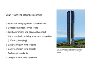 WIND ISSUES FOR STRUCTURAL DESIGN
o Structural integrity under ultimate loads
o Deflections under service loads
o Building motions and occupant comfort
o Uncertainties in building structural properties
(stiffness, damping)
o Uncertainties in wind loading
o Uncertainties in wind climate
o Codes and standards
o Computational Fluid Dynamics
The Porsche Design Tower is one of the tallest
Residential Buildings in the USA according to
Forbes
 