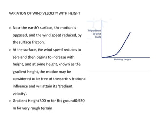 VARIATION OF WIND VELOCITY WITH HEIGHT
o Near the earth’s surface, the motion is
opposed, and the wind speed reduced, by
the surface friction.
o At the surface, the wind speed reduces to
zero and then begins to increase with
height, and at some height, known as the
gradient height, the motion may be
considered to be free of the earth’s frictional
influence and will attain its ‘gradient
velocity’.
o Gradient Height 300 m for flat ground& 550
m for very rough terrain
 