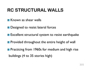 RC STRUCTURAL WALLS
Known as shear walls
Designed to resist lateral forces
Excellent structural system to resist earthquake
Provided throughout the entire height of wall
Practicing from 1960s for medium and high rise
buildings (4 to 35 stories high)
202
 