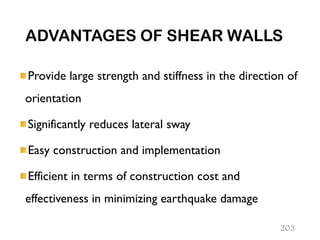 ADVANTAGES OF SHEAR WALLS
Provide large strength and stiffness in the direction of
orientation
Significantly reduces lateral sway
Easy construction and implementation
Efficient in terms of construction cost and
effectiveness in minimizing earthquake damage
203
 