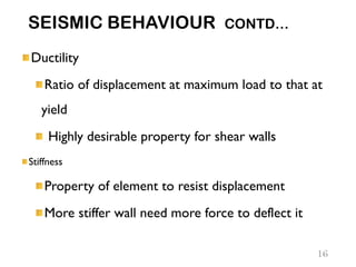 SEISMIC BEHAVIOUR CONTD…
Ductility
Ratio of displacement at maximum load to that at
yield
Highly desirable property for shear walls
Stiffness
Property of element to resist displacement
More stiffer wall need more force to deflect it
16
 