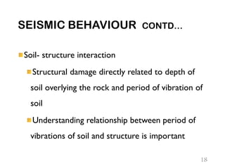 SEISMIC BEHAVIOUR CONTD…
Soil- structure interaction
Structural damage directly related to depth of
soil overlying the rock and period of vibration of
soil
Understanding relationship between period of
vibrations of soil and structure is important
18
 