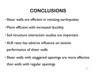 CONCLUSIONS
Shear walls are efficient in resisting earthquakes
More efficient with increased ductility
Soil structure interaction studies are important
ALR ratio has adverse influence on seismic
performance of shear walls
Shear walls with staggered openings are more effective
than walls with regular openings
41
 