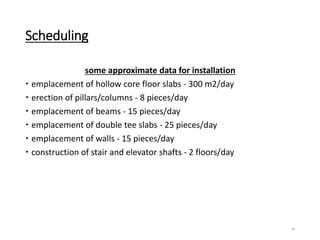 Scheduling
some approximate data for installation
 emplacement of hollow core floor slabs - 300 m2/day
 erection of pillars/columns - 8 pieces/day
 emplacement of beams - 15 pieces/day
 emplacement of double tee slabs - 25 pieces/day
 emplacement of walls - 15 pieces/day
 construction of stair and elevator shafts - 2 floors/day
24
 