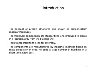Introduction
 The concept of precast structures also known as prefabricated/
modular structures.
 The structural components are standardized and produced in plants
in a location away from the building site.
 Then transported to the site for assembly.
 The components are manufactured by industrial methods based on
mass production in order to build a large number of buildings in a
short time at low cost.
3
 