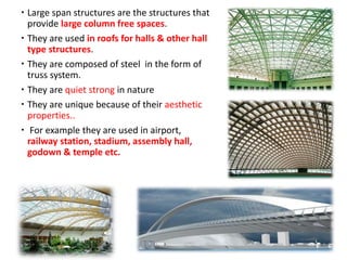  Large span structures are the structures that
provide large column free spaces.
 They are used in roofs for halls & other hall
type structures.
 They are composed of steel in the form of
truss system.
 They are quiet strong in nature
 They are unique because of their aesthetic
properties..
 For example they are used in airport,
railway station, stadium, assembly hall,
godown & temple etc.
 