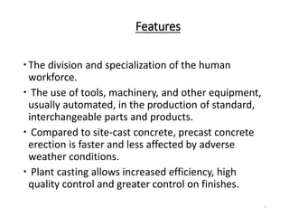 Features
The division and specialization of the human
workforce.
 The use of tools, machinery, and other equipment,
usually automated, in the production of standard,
interchangeable parts and products.
 Compared to site-cast concrete, precast concrete
erection is faster and less affected by adverse
weather conditions.
 Plant casting allows increased efficiency, high
quality control and greater control on finishes.
4
 