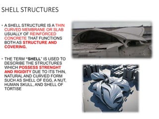 SHELL STRUCTURES
 A SHELL STRUCTURE IS A THIN
CURVED MEMBRANE OR SLAB
USUALLY OF REINFORCED
CONCRETE THAT FUNCTIONS
BOTH AS STRUCTURE AND
COVERING.
 THE TERM “SHELL” IS USED TO
DESCRIBE THE STRUCTURES
WHICH POSSESS STRENGHT
AND RIGIDITY DUE TO ITS THIN,
NATURAL AND CURVED FORM
SUCH AS SHELL OF EGG, A NUT,
HUMAN SKULL, AND SHELL OF
TORTISE
 