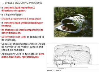  It transmits load more than 2
directions to support.
 It is highly efficient.
 Shaped, proportioned & supported
 It transmits load without bending or
twisting.
 Its thickness is small compared to its
other dimension.
 Deformation not large as compared to
its thickness.
 Consist of shearing stress which should
be normal to the middle surface and
should be negligible
 Application: Used in fuselages of aero
plane, boat hulls, roof structures.
• .. SHELLS OCCURING IN NATURE
 