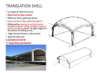 TRANSLATION SHELL
 Is a type of shell structure.
 Dome set on four arches
 Different from spherical dome
 Easier to form than spherical dome
 Obtained by moving a vertical curve
parallel to itself along another vertical
curve usually in plane at right angles to
the plane of sliding curve.
 High tension forces in the corner.
 Special cases are:
1.Cylindrical shell &
2. Hyperbolic paraboloid
 
