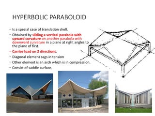 HYPERBOLIC PARABOLOID
 Is a special case of translation shell.
 Obtained by sliding a vertical parabola with
upward curvature on another parabola with
downward curvature in a plane at right angles to
the plane of first.
 Carries load on 2 directions.
 Diagonal element sags in tension
 Other element is an arch which is in compression.
 Consist of saddle surface.
 