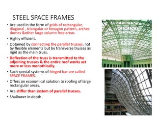 STEEL SPACE FRAMES
 Are used in the form of grids of rectangular,
diagonal , triangular or hexagon pattern, arches
domes &other large column free areas.
 Highly efficient.
 Obtained by connecting the parallel trusses, not
by flexible elements but by transverse trusses as
rigid as the main truss.
 Deflection of the truss is transmitted to the
adjoining trusses & the entire roof works act
more or less monothically.
 Such special systems of hinged bar are called
SPACE FRAMES.
 Offers an economical solution to roofing of large
rectangular areas.
 Are stiffer than system of parallel trusses.
 Shallower in depth .
 