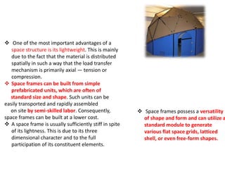  POLYGONAL DOMED STRUCTURE
ADVANTAGES OF SPACE FRAMES
 One of the most important advantages of a
space structure is its lightweight. This is mainly
due to the fact that the material is distributed
spatially in such a way that the load transfer
mechanism is primarily axial — tension or
compression.
 Space frames can be built from simple
prefabricated units, which are often of
standard size and shape. Such units can be
easily transported and rapidly assembled
on site by semi-skilled labor. Consequently,
space frames can be built at a lower cost.
 A space frame is usually sufficiently stiff in spite
of its lightness. This is due to its three
dimensional character and to the full
participation of its constituent elements.
 Space frames possess a versatility
of shape and form and can utilize a
standard module to generate
various flat space grids, latticed
shell, or even free-form shapes.
 