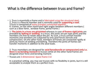 What is the difference between truss and frame?
 1. Truss is essentially a frame and is fabricated using the structural steel.
2. Truss is a flexural member and is normally used for supporting a roof.
3.Truss is composed of many triangles connected together .
4. Frames, on the other hand have right angles between different members (
such as a door fame , window frame, portal frame )
 1- The joints in a truss are pinjointed whereas in case of frames rigid joints are
provided by bolting or welding. In a truss, the joints are pin type joints and the
members are free to rotate about the pin. As such, a truss cannot transfer
moments and members are subjected to only axial forces (tensile and
compression). On the other hand, members of frames are connected rigidly at
joints by means of welding and bolting. Therefore the joints of frames can
transfer moments in addition to the axial loads.
2- Truss memebers are designed for axial force(tensile or compression) only i.e.
there is no bending moment in trusses while on the other hand frames are
designed shear force and bending moment
 Trusses are 2 dimensional. Space frame 3-d
In a practical setting, you may see trusses with no flexibility in joints, but it is still
acceptable to analyze them as a perfect truss.
 