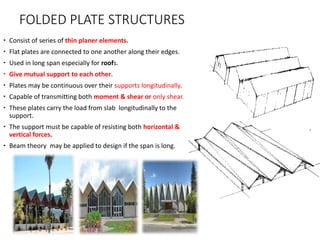 FOLDED PLATE STRUCTURES
 Consist of series of thin planer elements.
 Flat plates are connected to one another along their edges.
 Used in long span especially for roofs.
 Give mutual support to each other.
 Plates may be continuous over their supports longitudinally.
 Capable of transmitting both moment & shear or only shear.
 These plates carry the load from slab longitudinally to the
support.
 The support must be capable of resisting both horizontal &
vertical forces.
 Beam theory may be applied to design if the span is long.
 