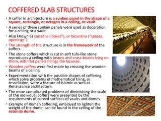 COFFERED SLAB STRUCTURES
 A coffer in architecture is a sunken panel in the shape of a
square, rectangle, or octagon in a ceiling, or vault.
 A series of these sunken panels were used as decoration
for a ceiling or a vault.
 Also known as caissons ('boxes"), or lacunaria ("spaces,
openings").
 The strength of the structure is in the framework of the
coffers.
 The stone coffers which is cut in soft tufa-like stone
reproduces a ceiling with beams and cross-beams lying on
them, with flat panels fillings the lacunae.
 Wooden coffers were first made by crossing the wooden
beams of a ceiling.
 Experimentation with the possible shapes of coffering,
which solve problems of mathematical tiling, or
tessellation, were a feature of Islamic as well as
Renaissance architecture.
 The more complicated problems of diminishing the scale
of the individual coffers were presented by the
requirements of curved surfaces of vaults and domes.
 Example of Roman coffering, employed to lighten the
weight of the dome, can be found in the ceiling of the
rotunda dome.
 