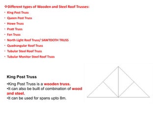 Different types of Wooden and Steel Roof Trusses:
 King Post Truss
 Queen Post Truss
 Howe Truss
 Pratt Truss
 Fan Truss
 North Light Roof Truss/ SAWTOOTH TRUSS
 Quadrangular Roof Truss
 Tubular Steel Roof Truss
 Tubular Monitor Steel Roof Truss
King Post Truss
•King Post Truss is a wooden truss.
•It can also be built of combination of wood
and steel.
•It can be used for spans upto 8m.
 