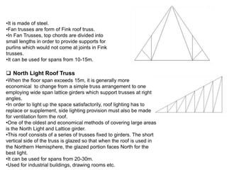 Fan Truss
•It is made of steel.
•Fan trusses are form of Fink roof truss.
•In Fan Trusses, top chords are divided into
small lengths in order to provide supports for
purlins which would not come at joints in Fink
trusses.
•It can be used for spans from 10-15m.
 North Light Roof Truss
•When the floor span exceeds 15m, it is generally more
economical to change from a simple truss arrangement to one
employing wide span lattice girders which support trusses at right
angles.
•In order to light up the space satisfactorily, roof lighting has to
replace or supplement, side lighting provision must also be made
for ventilation form the roof.
•One of the oldest and economical methods of covering large areas
is the North Light and Lattice girder.
•This roof consists of a series of trusses fixed to girders. The short
vertical side of the truss is glazed so that when the roof is used in
the Northern Hemisphere, the glazed portion faces North for the
best light.
•It can be used for spans from 20-30m.
•Used for industrial buildings, drawing rooms etc.
 