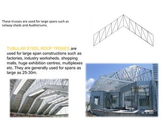  Quadrangular roof Trusses
• These trusses are used for large spans such as
railway sheds and Auditoriums.
LARGE SPAN TRUSSES
TUBULAR STEEL ROOF TRSSES are
used for large span constructions such as
factories, industry worksheds, shopping
malls, huge exhibition centres, multiplexes
etc. They are generally used for spans as
large as 25-30m.
 