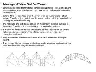  Advantages of Tubular Steel Roof Trusses
• Structures designed for material handling equipments (e.g., a bridge and
a tower crane) where weight savings may be very substantial economic
consideration.
• 30% to 40% less surface area than that of an equivalent rolled steel
shape. Therefore, the cost of maintenance, cost of painting or protective
coatings reduce considerably.
• The moisture and dirt do not collect on the smooth external surface of
the tubes. Therefore, the possibility of corrosion also reduces.
• The ends of tubes are sealed. As a result of this, the interior surface is
not subjected to corrosion. The interior surface do not need any
protective treatment.
• They have more torsional resistance than other section of the equal
weight.
• They have a higher frequency vibrations under dynamic loading than the
other sections including the solid round one.
 