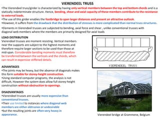 •The Vierendeel truss/girder is characterized by having only vertical members between the top and bottom chords and is a
statically indeterminate structure. Hence, bending, shear and axial capacity of these members contribute to the resistance
to external loads.
•The use of this girder enables the footbridge to span larger distances and present an attractive outlook.
•However, it suffers from the drawback that the distribution of stresses is more complicated than normal truss structures.
VIERENDEEL TRUSS
•Elements in Vierendeel trusses are subjected to bending, axial force and shear , unlike conventional trusses with
diagonal web members where the members are primarily designed for axial loads
DISADVANTAGES
•Vierendeel trusses are usually more expensive than
conventional trusses.
•Their use limited to instances where diagonal web
members are either obtrusive or undesirable
•but the resulting joints are often very heavy in
appearance.
LOAD DISTRIBUTION
Vierendeel trusses are moment resisting. Vertical members
near the supports are subject to the highest moments and
therefore require larger sections to be used than those at
mid-span. Considerable bending moments must therefore
be transferred between the verticals and the chords, which
can result in expensive stiffened details.
ADVANTAGES
•The joints may be heavy, but the absence of diagonals makes
this form suitable for storey-height construction.
•Using standard computer programs, the analysis is not
difficult, However the system does allow full storey-height
construction without obstruction to openings.
Vierendeel bridge at Grammene, Belgium
 