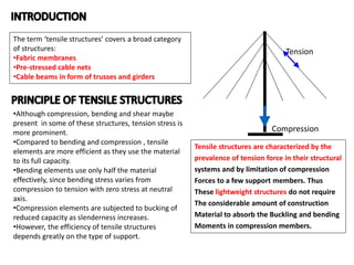 The term ‘tensile structures’ covers a broad category
of structures:
•Fabric membranes
•Pre-stressed cable nets
•Cable beams in form of trusses and girders
•Although compression, bending and shear maybe
present in some of these structures, tension stress is
more prominent.
•Compared to bending and compression , tensile
elements are more efficient as they use the material
to its full capacity.
•Bending elements use only half the material
effectively, since bending stress varies from
compression to tension with zero stress at neutral
axis.
•Compression elements are subjected to bucking of
reduced capacity as slenderness increases.
•However, the efficiency of tensile structures
depends greatly on the type of support.
Tensile structures are characterized by the
prevalence of tension force in their structural
systems and by limitation of compression
Forces to a few support members. Thus
These lightweight structures do not require
The considerable amount of construction
Material to absorb the Buckling and bending
Moments in compression members.
Tension
Compression
 