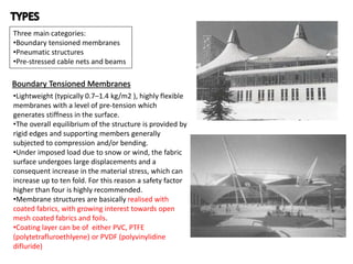 Three main categories:
•Boundary tensioned membranes
•Pneumatic structures
•Pre-stressed cable nets and beams
Boundary Tensioned Membranes
•Lightweight (typically 0.7–1.4 kg/m2 ), highly flexible
membranes with a level of pre-tension which
generates stiffness in the surface.
•The overall equilibrium of the structure is provided by
rigid edges and supporting members generally
subjected to compression and/or bending.
•Under imposed load due to snow or wind, the fabric
surface undergoes large displacements and a
consequent increase in the material stress, which can
increase up to ten fold. For this reason a safety factor
higher than four is highly recommended.
•Membrane structures are basically realised with
coated fabrics, with growing interest towards open
mesh coated fabrics and foils.
•Coating layer can be of either PVC, PTFE
(polytetrafluroethlyene) or PVDF (polyvinylidine
difluride)
 