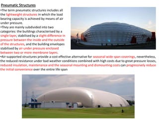 Pneumatic Structures
•The term pneumatic structures includes all
the lightweight structures in which the load
bearing capacity is achieved by means of air
under pressure.
•They are mainly subdivided into two
categories: the buildings characterised by a
single layer, stabilised by a slight difference in
pressure between the inside and the outside
of the structures, and the building envelopes
stabilised by air under pressure enclosed
between two or more membrane layers.
•Air-supported structures provide a cost effective alternative for seasonal wide span coverings, nevertheless,
the reduced resistance under bad weather conditions combined with high costs due to great pressure losses,
reduced insulation, maintenance and the seasonal mounting and dismounting costs can progressively reduce
the initial convenience over the entire life span
 