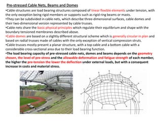 Pre-stressed Cable Nets, Beams and Domes
•Cable structures are load bearing structures composed of linear flexible elements under tension, with
the only exception being rigid members or supports such as rigid ring beams or masts.
•They can be subdivided in cable nets, which describe three-dimensional surfaces, cable domes and
their two-dimensional version represented by cable trusses.
•Cable nets share the basic physical principles which regulate their equilibrium and shape with the
boundary tensioned membranes described above.
•Cable domes are based on a slightly different structural scheme which is generally circular in plan and
based on radial trusses made of cables with the only exception of vertical compression struts.
•Cable trusses mostly present a planar structure, with a top cable and a bottom cable with a
considerable cross-sectional area due to their load bearing function.
•The load bearing capacity of pre-stressed cable nets, domes and beams depends on the geometry
chosen, the level of pre-stress and the allowable deformation and fatigue strength of each member,
the higher the pre-tension the lower the deflection under external loads, but with a consequent
increase in costs and material stress.
 