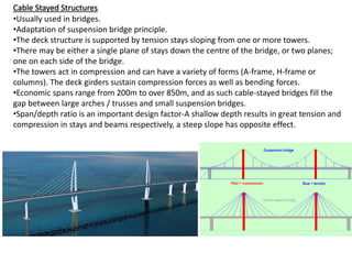 Cable Stayed Structures
•Usually used in bridges.
•Adaptation of suspension bridge principle.
•The deck structure is supported by tension stays sloping from one or more towers.
•There may be either a single plane of stays down the centre of the bridge, or two planes;
one on each side of the bridge.
•The towers act in compression and can have a variety of forms (A-frame, H-frame or
columns). The deck girders sustain compression forces as well as bending forces.
•Economic spans range from 200m to over 850m, and as such cable-stayed bridges fill the
gap between large arches / trusses and small suspension bridges.
•Span/depth ratio is an important design factor-A shallow depth results in great tension and
compression in stays and beams respectively, a steep slope has opposite effect.
 