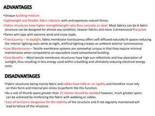 •Unique building medium.
•Lightweight and flexible, fabric interacts with and expresses natural forces.
•Fabric structures have higher strength/weight ratio than concrete or steel. Most fabrics can be A fabric
structure can be designed for almost any condition, heavier fabrics and more 3 dimensional frecycled.
•forms will cope with extreme wind and snow loads.
•Translucency – In daylight, fabric membrane translucency offers soft diffused naturally lit spaces reducing
the interior lighting costs while at night, artificial lighting creates an ambient exterior luminescence.
•Low Maintenance – Tensile membrane systems are somewhat unique in that they require minimal
maintenance when compared to an equivalent-sized conventional building.
•Cost Benefits – Most tensile membrane structures have high sun reflectivity and low absorption of
sunlight, thus resulting in less energy used within a building and ultimately reducing electrical energy
costs.
•Fabric structures being mainly fabric and cables have little or no rigidity and therefore must rely
on their form and internal pre-stress to perform the this function.
•As a rule of thumb spans greater than 15 metres should be avoided however, much greater spans
can be achieved by reinforcing the fabric with webbing or cables.
•Loss of tension is dangerous for the stability of the structure and if not regularly maintained will
lead to failure of the structure.
 