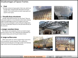 MBS SCHOOL OF PLANNING AND ARCHITECTURE THEORY OF STRUCTURES - SPACEFRAMES IV A
ALANKRITA | DIVYA | GARIMA | KHUSHBOO |
SHASHI | SHRISHTI
Disadvantages of Space Frames
1. Cost
The main criticism of space grids is their cost, which can
be high when compared with alternative structural
systems. This is particularly true when space grids are
used for short spans.
2. Visually busy structures
Visually, space grid structures are very 'busy'. They are
rarely seen in plan or in true elevation and at some viewing
angles the lightweight structure can appear to be very
dense. Grid size and depth as well as the grid configuration
can have considerable influence on the perceived density of
the structure.
3. Longer erection times
The number and complexity of joints can lead to longer
erection times on site. This is obviously very dependent on
the system being used and the grid module chosen.
4. Large surface area
When space grids are used to support floors some form
of fire protection may be required. This is difficult to
achieve economically due to the high number and relatively
large surface area of the space grid elements
 