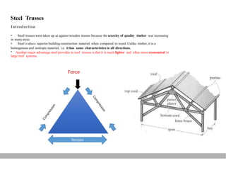 Steel Trusses
Introduction
• Steel trusses were taken up as against wooden trusses because the scarcity of quality timber was increasing
in manyareas.
• Steel is alsoa superior buildingconstruction material when compared to wood. Unlike timber, it is a
homogenous and isotropic material, i.e. it has same characteristics in all directions.
• Another major advantage steel provides in roof trusses is that it is much lighter and often more economical in
large roof systems.
Tension
 