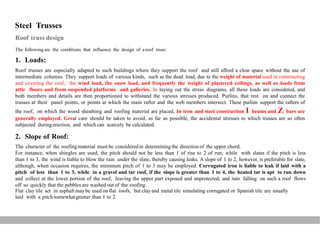 Steel Trusses
Roof truss design
The following are the conditions that influence the design of aroof truss:
1. Loads:
Roof trusses are especially adapted to such buildings where they support the roof and still afford a clear space without the use of
intermediate columns. They support loads of various kinds, such as the dead load, due to the weight of material used in constructing
and covering the roof, the wind load, the snow load, and frequently the weight of plastered ceilings, as well as loads from
attic floors and from suspended platforms and galleries. In laying out the stress diagrams, all these loads are considered, and
both members and details are then proportioned to withstand the various stresses produced. Purlins, that rest on and connect the
trusses at their panel points, or points at which the main rafter and the web members intersect. These purlins support the rafters of
the roof, on which the wood sheathing and roofing material are placed. In iron and steel construction I beams and Z bars are
generally employed. Great care should be taken to avoid, as far as possible, the accidental stresses to which trusses are so often
subjected duringerection, and which can scarcely be calculated.
2. Slope of Roof:
The character of the roofingmaterial must be consideredin determining the direction of the upper chord.
For instance, when shingles are used, the pitch should not be less than 1 of rise to 2 of run, while with slates if the pitch is less
than 1 to 3, the wind is liable to blow the rain under the slate, thereby causing leaks. A slope of 1 to 2, however, is preferable for slate,
although, when occasion requires, the minimum pitch of 1 to 3 may be employed. Corrugated iron is liable to leak if laid with a
pitch of less than 1 to 3, while in a gravel and tar roof, if the slope is greater than 1 to 4, the heated tar is apt to run down
and collect at the lower portion of the roof, leaving the upper part exposed and unprotected, and rain falling on such a roof flows
off so quickly that the pebbles are washed out of the roofing.
Flat clay tile set in asphalt may be used on flat roofs, but clay and metal tile simulating corrugated or Spanish tile are usually
laid with a pitchsomewhatgreater than 1 to 2.
 