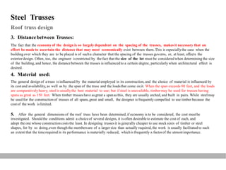 Steel Trusses
Roof truss design
3. Distance between Trusses:
The fact that the economyof the design is so largely dependent on the spacing of the trusses, makes it necessary that an
effort be made to ascertain the distance that may most economically exist between them.This is especiallythe case when the
building over which they are to be placed is of sucha character that the spacing of the trussesgoverns, or, at least, affects the
exteriordesign. Often, too, the engineer is restricted by the fact that the size of the lot must be considered when determining the size
of the building, and hence, the distancebetween the trusses is influencedto a certain degree, particularly when architectural effect is
desired.
4. Material used:
The general design of a truss is influenced by the material employed in its construction, and the choice of material is influenced by
its costand availability, as well as by the span of the truss and the loadsthat come on it. When the span exceeds 80 feet, and the loads
are comparativelyheavy, steel is usuallythe best material to use; but if steel is unavailable, timbermay be used for trusses having
spans as great as 150 feet. When timber trusseshave as great a spanas this, they are usually arched, and built in pairs. While steelmay
be used for the construction of trusses of all spans,great and small, the designer is frequentlycompelled to use timber because the
costof the work is limited.
5. After the general dimensions of the roof truss have been determined, if economy is to be considered, the cost mustbe
investigated. Shouldthe conditions admit a choiceof several designs, it is often desirableto estimate the cost of each, and
adopt the one whose construction costs the least. In designing trussesit is generally cheaper to use stock sizes of timber or steel
shapes, for by so doing,even though the membersare of a largersize than actually required, the work is usually facilitated to such
an extent that the timerequired in its performance is materially reduced, whichis frequently a factorof the utmostimportance.
 