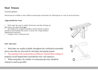 Steel Trusses
System options
Steelsectionsare available in many different extrusiontypes and systems, the following may be used for steel roof trusses:
Angle and flat bar truss:
• Small angle bars may be welded directlyonto each other forming very
light trusses up to about 12 m span.
• The length of the compression members mustbe reduced as muchas
possible to avoid buckling.This results in trusses with a large numberof
diagonalsand connections.
• Examples: Fink or Polonceau Truss.
Steel tube truss:
• Steel tubes are readily available throughout the worldand at reasonable
prices,since they are also used for steel pipes and pipingsystems.
• The jointing of the round surfacesis difficult; buttand fillet welding of
properly cut and shaped tubesis possiblebut slow and expensive.
• When usingtubes, the number of connections per truss should be
reduced as much as possible.
 