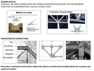 PINNED/BOLTED CONNECTIONS
TYPICALLY, THE JOINT CONNECTIONS ARE FORMED BY BOLTING OR WELDING THE END MEMBERS
TOGETHER TO A COMMON PLATE, CALLED A GUSSET PLATE.
JOINING DETAILS
Generally in steelwork construction, bolted site splices are preferred to welded splices for economy and
speed of erection.
 