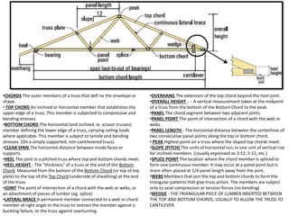 •CHORDS The outer members of a truss that defi ne the envelope or
shape.
• TOP CHORD An inclined or horizontal member that establishes the
upper edge of a truss. This member is subjected to compressive and
bending stresses.
•BOTTOM CHORD The horizontal (and inclined, ie. scissor trusses)
member defining the lower edge of a truss, carrying ceiling loads
where applicable. This member is subject to tensile and bending
stresses. (On a simply supported, non-cantilevered truss).
•CLEAR SPAN The horizontal distance between inside faces or
supports.
•HEEL The joint in a pitched truss where top and bottom chords meet.
•HEEL HEIGHT - The "thickness" of a truss at the end of the Bottom
Chord. Measured from the bottom of the Bottom Chord (or top of top
plate) to the top of the Top Chord (underside of sheathing) at the end
of the truss.
•JOINT The point of intersection of a chord with the web or webs, or
an attachment of pieces of lumber (eg. splice)
•LATERAL BRACE A permanent member connected to a web or chord
member at right angle to the truss to restrain the member against a
buckling failure, or the truss against overturning.
•OVERHANG The extension of the top chord beyond the heel joint.
•OVERALL HEIGHT - - A vertical measurement taken at the midpoint
of a truss from the bottom of the Bottom Chord to the peak.
•PANEL The chord segment between two adjacent joints.
•PANEL POINT The point of intersection of a chord with the web or
webs.
•PANEL LENGTH - The horizontal distance between the centerlines of
two consecutive panel points along the top or bottom chord.
• PEAK Highest point on a truss where the sloped top chords meet.
•SLOPE (PITCH) The units of horizontal run, in one unit of vertical rise
for inclined members. (Usually expressed as 3:12, 5:12, etc.)
•SPLICE POINT The location where the chord member is spliced to
form one continuous member. It may occur at a panel point but is
more often placed at 1/4 panel length away from the joint.
•WEBS Members that join the top and bottom chords to form the
triangular patterns that give truss action. The members are subject
only to axial compression or tension forces (no bending)
•WEDGE - THE TRIANGULAR PIECE OF LUMBER INSERTED BETWEEN
THE TOP AND BOTTOM CHORDS, USUALLY TO ALLOW THE TRUSS TO
CANTILEVER.
 