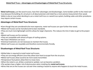 Metal Roof Truss – Advantages and Disadvantages of Metal Roof Truss Structures.
Metal roof trusses, just like wood trusses, have their advantages and disadvantages. Some builders prefer to the metal roof
truss because the building of a structure is all about precision and metal has a more precise measurement than wood.
Safety is also an issue when deciding to use a metal roof truss or a wood truss system, building codes and other procedures
may require certain trusses.
Advantages of Metal Roof Truss Structures
•Even though they are considered to be more expensive, metal roof trusses can span further than wood.
•Metal roof trusses can be manufactured to exact standards.
•They are much more lightweight and this allows for larger shipments. This reduces the time it takes to get to the project
site.
•Metal roof trusses are fire resistant.
•They are compatible with almost all types of roofing systems.
•No insect infestations can occur.
•Chemical treatments are not necessary to maintain the trusses.
•Metal roof trusses are recyclable and therefore environmentally friendly.
Disadvantages of Metal Roof Truss Structures
•Skilled labor is required to install metal roof trusses.
•They are not energy efficient since they allow more heat to escape from the structure.
•Metal roof trusses allow sound to be more easily transmitted.
•Temperature fluctuations allow them to move more.
•When the metal is cut, drilled, scratched or welded, rust can become a problem.
•The workers have a higher risk of electrocution when installing the metal roof trusses.
•Wires that are on the trusses can rub over time creating a hazard to anyone who happens to touch the metal trusses.
 