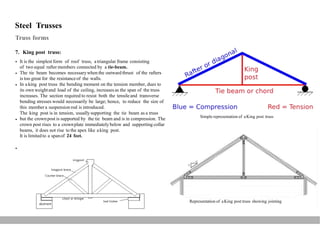 Steel Trusses
Truss forms
7. King post truss:
It is the simplest form of roof truss, atriangular frame consisting
of two equal rafter members connected by a tie-beam.
The tie beam becomes necessarywhen the outward thrust of the rafters
is too great for the resistanceof the walls.
In aking post truss the bending moment on the tension member, dues to
its own weightand load of the ceiling, increasesas the span of the truss
increases. The section required to resist both the tensileand transverse
bending stresses would necessarily be large; hence, to reduce the size of
this membera suspension rod is introduced.
The king post is in tension, usuallysupporting the tie beam as a truss
but the crownpost is supported by the tie beam and is in compression. The
crown post rises to a crownplate immediately below and supporting collar
beams, it does not rise to the apex like aking post.
It is limitedto a spanof 24 feet.



Simple representation of aKing post truss


Representation of aKing post truss showing jointing
 